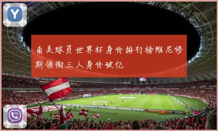 南美球员世界杯身价排行榜维尼修斯领衔三人身价破亿