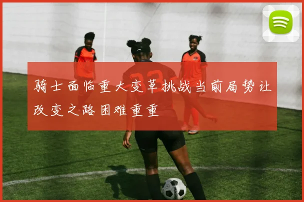 骑士面临重大变革挑战当前局势让改变之路困难重重