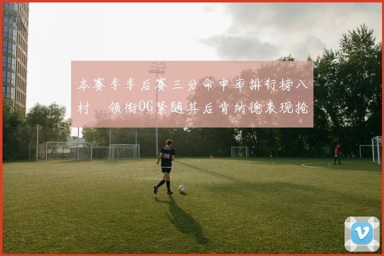 本赛季季后赛三分命中率排行榜八村塁领衔OG紧随其后肯纳德表现抢眼