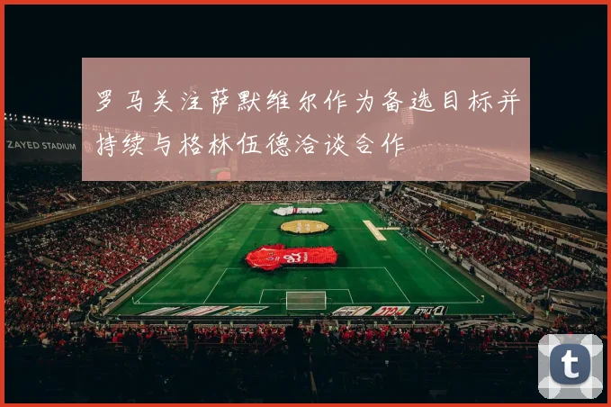 罗马关注萨默维尔作为备选目标并持续与格林伍德洽谈合作