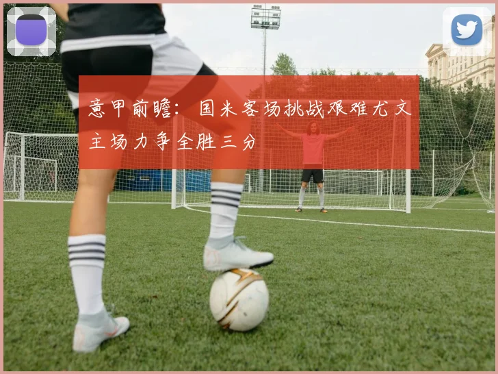 意甲前瞻：国米客场挑战艰难尤文主场力争全胜三分