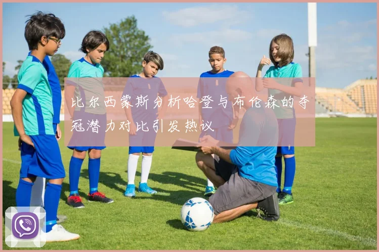 比尔西蒙斯分析哈登与布伦森的夺冠潜力对比引发热议