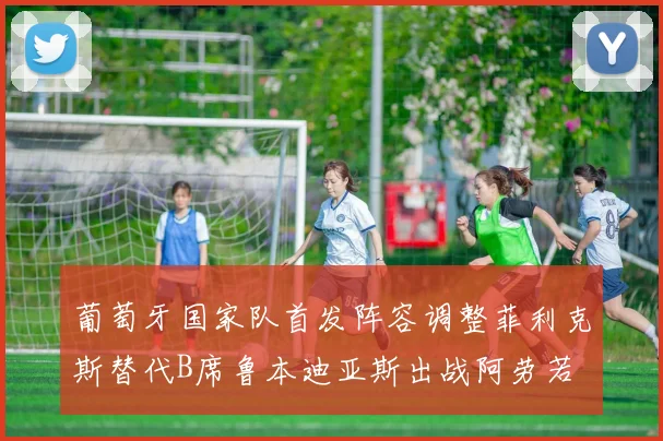 葡萄牙国家队首发阵容调整菲利克斯替代B席鲁本迪亚斯出战阿劳若