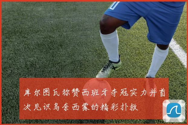 库尔图瓦称赞西班牙夺冠实力并首次见识乌奈西蒙的精彩扑救