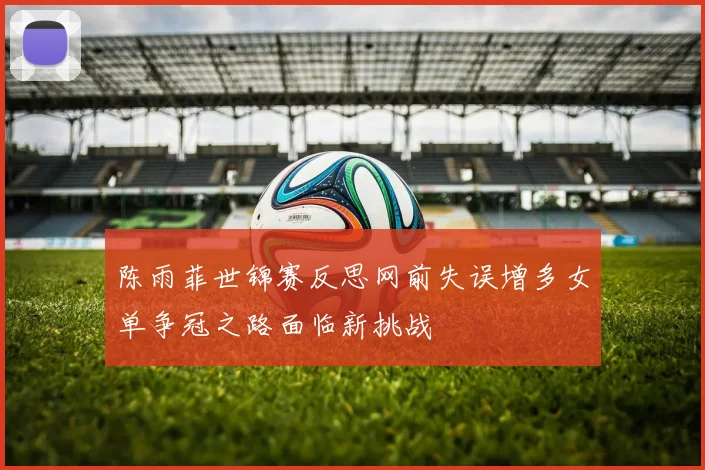 陈雨菲世锦赛反思网前失误增多女单争冠之路面临新挑战