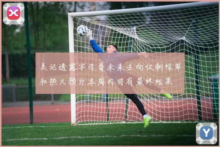 美记透露字母哥未来去向仅剩绿军和热火预计本周内将有最终结果