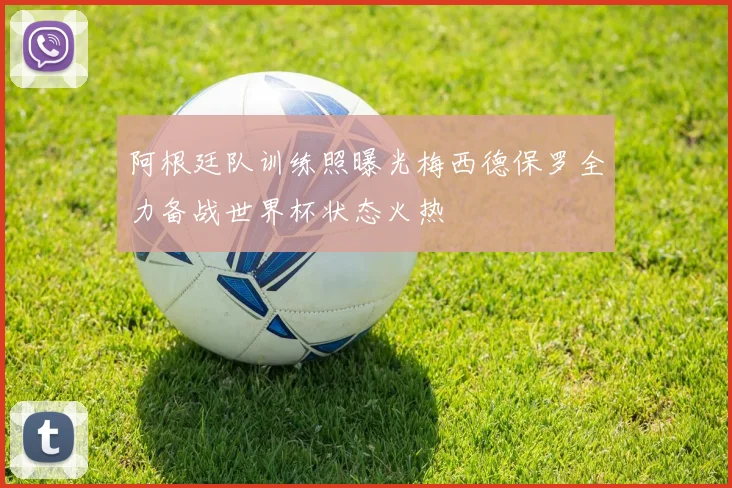 阿根廷队训练照曝光梅西德保罗全力备战世界杯状态火热