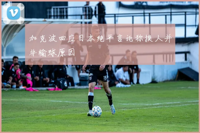 加克波回应日本绝平言论称换人并非输球原因