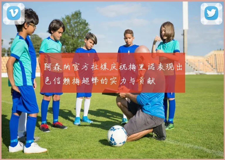 阿森纳官方社媒庆祝梅里诺表现出色信赖梅超锋的实力与贡献