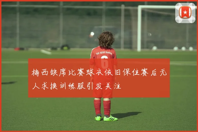 梅西缺席比赛球衣依旧保住赛后无人求换训练服引发关注