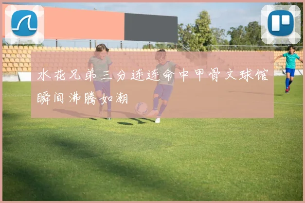 水花兄弟三分连连命中甲骨文球馆瞬间沸腾如潮
