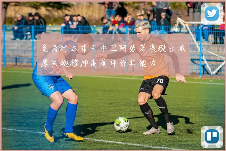 皇马对本菲卡中卫阿劳若表现出浓厚兴趣穆帅高度评价其能力