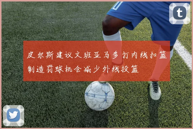皮尔斯建议文班亚马多打内线扣篮制造罚球机会减少外线投篮