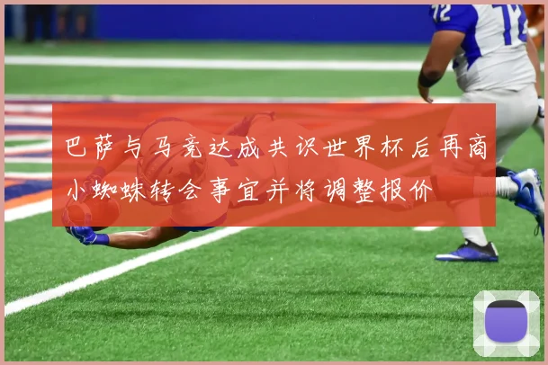 巴萨与马竞达成共识世界杯后再商小蜘蛛转会事宜并将调整报价