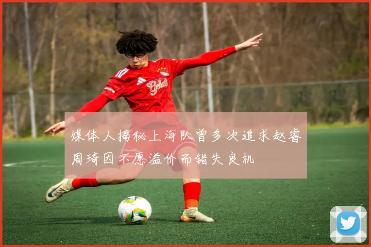 媒体人揭秘上海队曾多次追求赵睿周琦因不愿溢价而错失良机