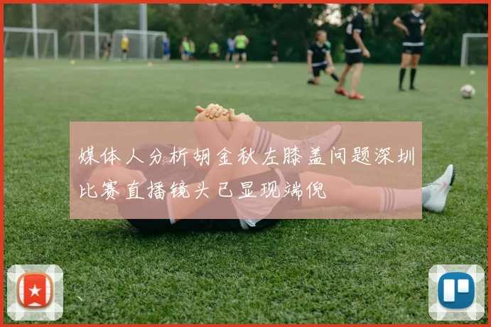 媒体人分析胡金秋左膝盖问题深圳比赛直播镜头已显现端倪