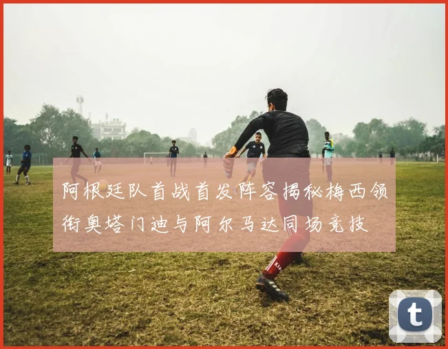 阿根廷队首战首发阵容揭秘梅西领衔奥塔门迪与阿尔马达同场竞技