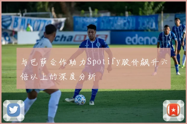 与巴萨合作助力Spotify股价飙升六倍以上的深度分析