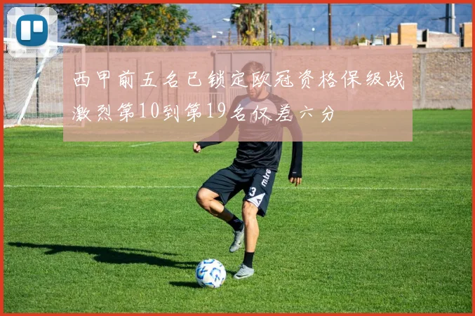 西甲前五名已锁定欧冠资格保级战激烈第10到第19名仅差六分