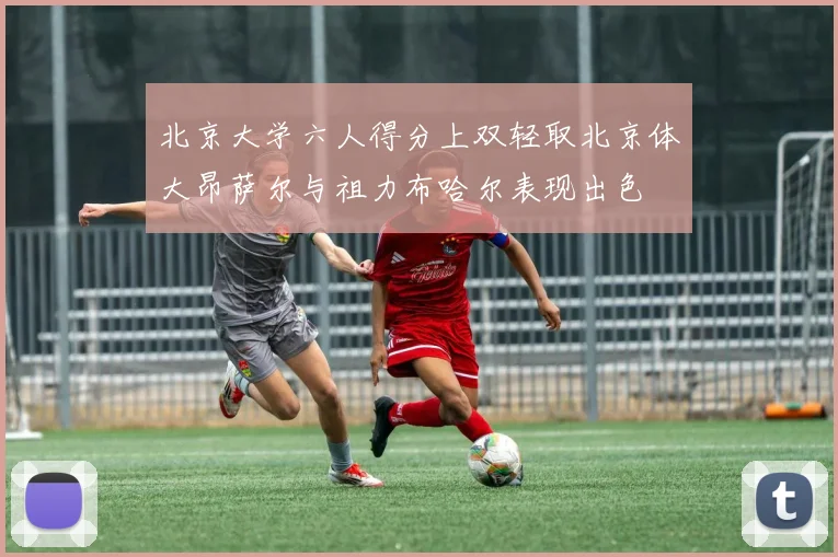 北京大学六人得分上双轻取北京体大昂萨尔与祖力布哈尔表现出色