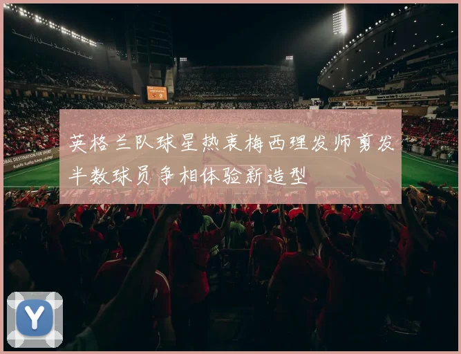 英格兰队球星热衷梅西理发师剪发半数球员争相体验新造型