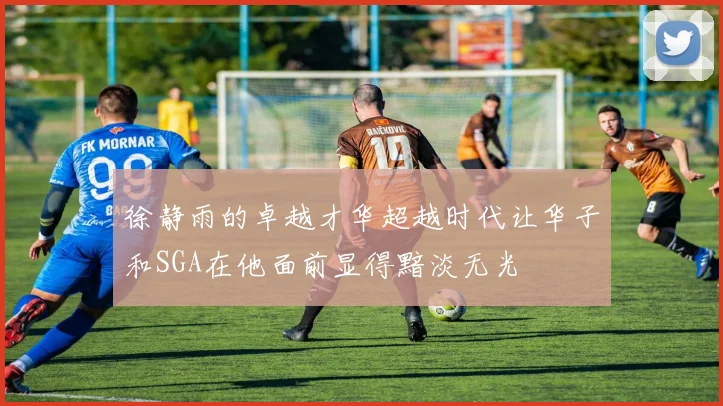 徐静雨的卓越才华超越时代让华子和SGA在他面前显得黯淡无光