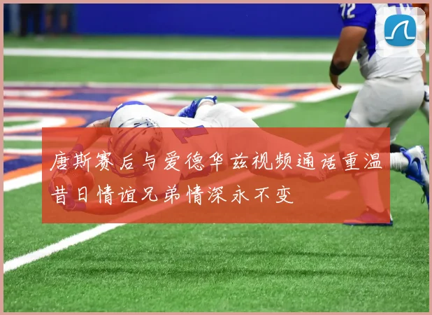 唐斯赛后与爱德华兹视频通话重温昔日情谊兄弟情深永不变